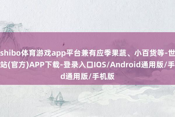 shibo体育游戏app平台兼有应季果蔬、小百货等-世博网站(官方)APP下载-登录入口IOS/Android通用版/手机版