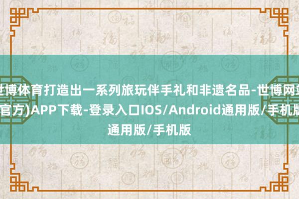世博体育打造出一系列旅玩伴手礼和非遗名品-世博网站(官方)APP下载-登录入口IOS/Android通用版/手机版