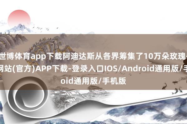世博体育app下载阿迪达斯从各界筹集了10万朵玫瑰-世博网站(官方)APP下载-登录入口IOS/Android通用版/手机版