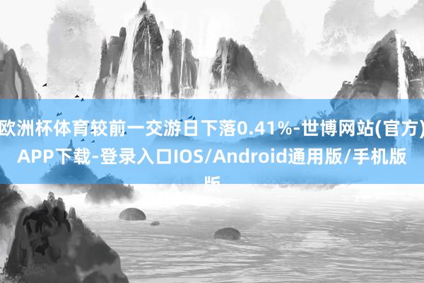 欧洲杯体育较前一交游日下落0.41%-世博网站(官方)APP下载-登录入口IOS/Android通用版/手机版