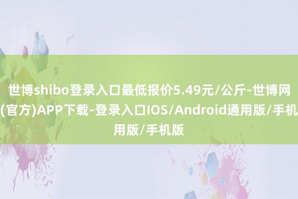 世博shibo登录入口最低报价5.49元/公斤-世博网站(官方)APP下载-登录入口IOS/Android通用版/手机版