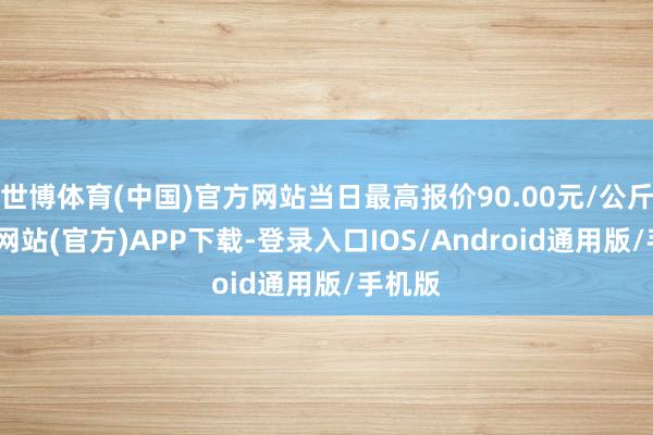 世博体育(中国)官方网站当日最高报价90.00元/公斤-世博网站(官方)APP下载-登录入口IOS/Android通用版/手机版