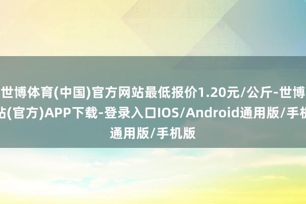 世博体育(中国)官方网站最低报价1.20元/公斤-世博网站(官方)APP下载-登录入口IOS/Android通用版/手机版
