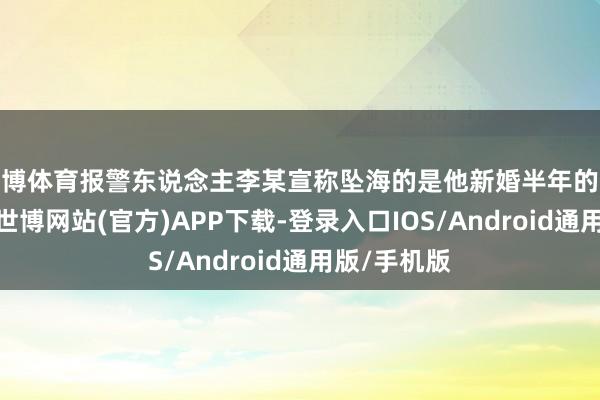 世博体育报警东说念主李某宣称坠海的是他新婚半年的配头李某环-世博网站(官方)APP下载-登录入口IOS/Android通用版/手机版