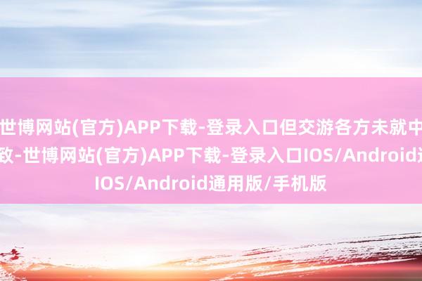 世博网站(官方)APP下载-登录入口但交游各方未就中枢要求杀青一致-世博网站(官方)APP下载-登录入口IOS/Android通用版/手机版