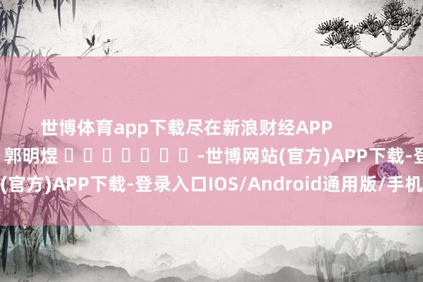 世博体育app下载尽在新浪财经APP            						牵扯裁剪：郭明煜 							-世博网站(官方)APP下载-登录入口IOS/Android通用版/手机版