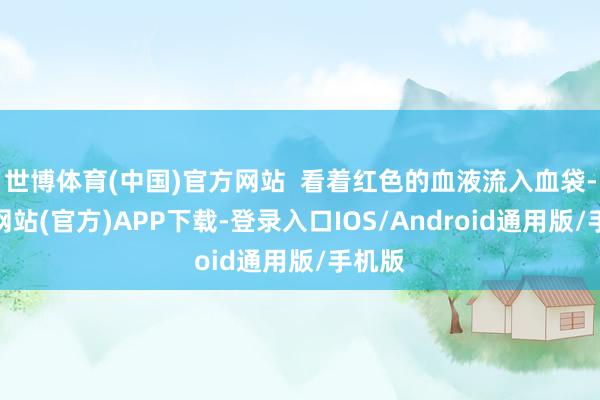 世博体育(中国)官方网站  看着红色的血液流入血袋-世博网站(官方)APP下载-登录入口IOS/Android通用版/手机版