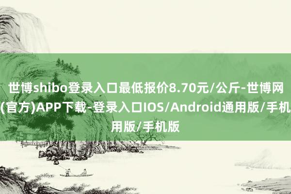 世博shibo登录入口最低报价8.70元/公斤-世博网站(官方)APP下载-登录入口IOS/Android通用版/手机版
