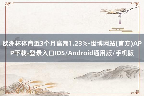 欧洲杯体育近3个月高潮1.23%-世博网站(官方)APP下载-登录入口IOS/Android通用版/手机版