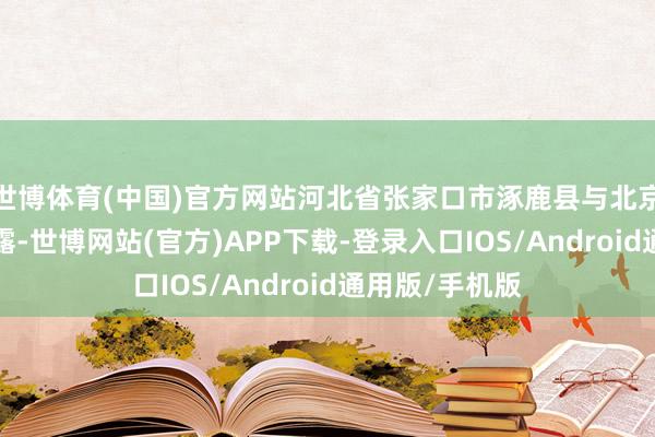 世博体育(中国)官方网站河北省张家口市涿鹿县与北京终了1小时显露-世博网站(官方)APP下载-登录入口IOS/Android通用版/手机版
