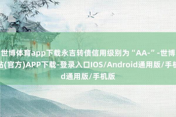 世博体育app下载永吉转债信用级别为“AA-”-世博网站(官方)APP下载-登录入口IOS/Android通用版/手机版