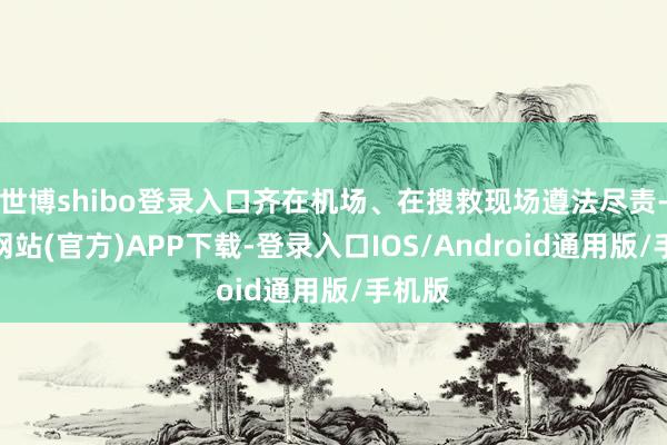 世博shibo登录入口齐在机场、在搜救现场遵法尽责-世博网站(官方)APP下载-登录入口IOS/Android通用版/手机版