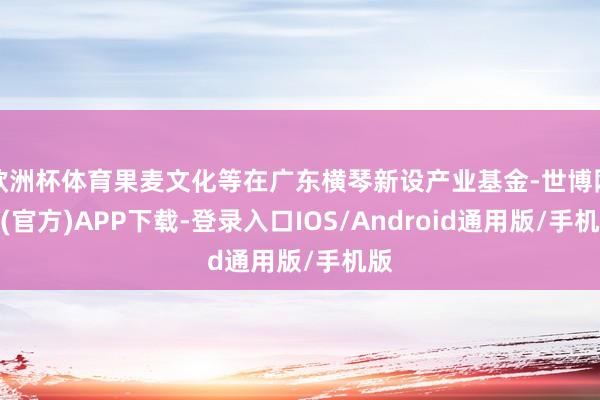 欧洲杯体育果麦文化等在广东横琴新设产业基金-世博网站(官方)APP下载-登录入口IOS/Android通用版/手机版