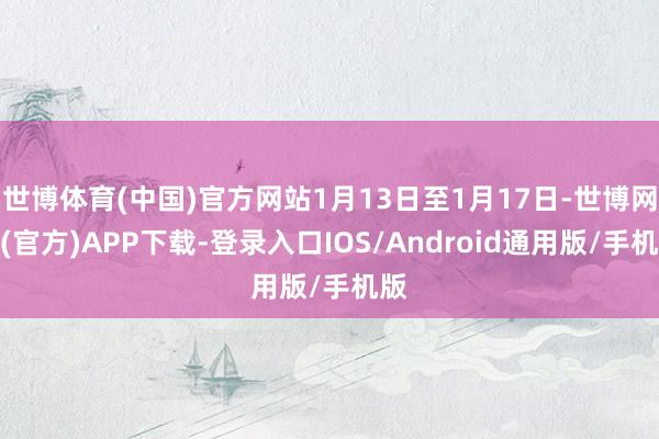 世博体育(中国)官方网站1月13日至1月17日-世博网站(官方)APP下载-登录入口IOS/Android通用版/手机版
