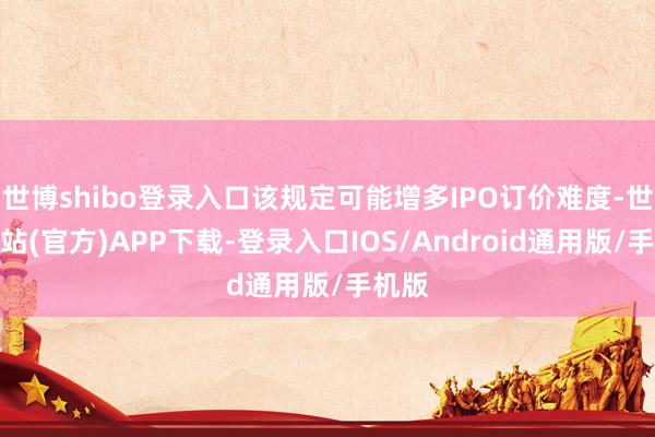 世博shibo登录入口该规定可能增多IPO订价难度-世博网站(官方)APP下载-登录入口IOS/Android通用版/手机版
