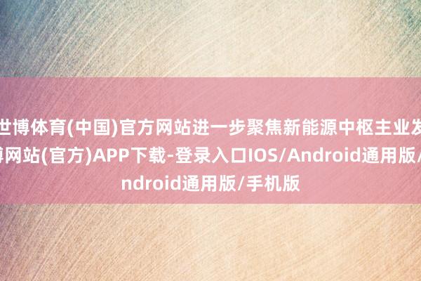 世博体育(中国)官方网站进一步聚焦新能源中枢主业发展-世博网站(官方)APP下载-登录入口IOS/Android通用版/手机版
