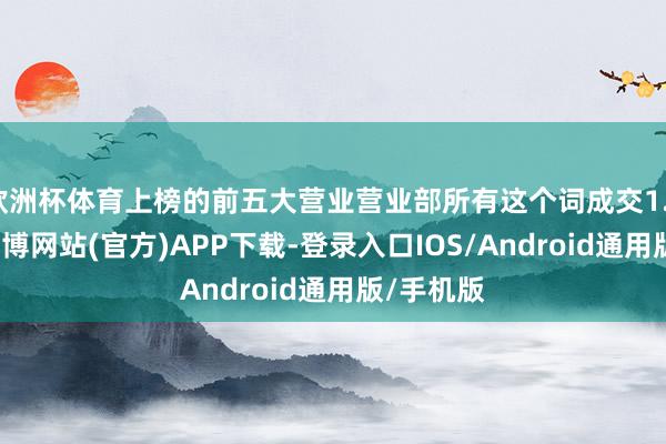 欧洲杯体育上榜的前五大营业营业部所有这个词成交1.34亿元-世博网站(官方)APP下载-登录入口IOS/Android通用版/手机版