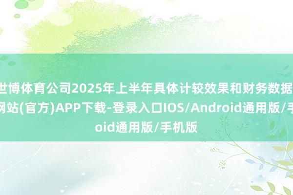 世博体育公司2025年上半年具体计较效果和财务数据-世博网站(官方)APP下载-登录入口IOS/Android通用版/手机版