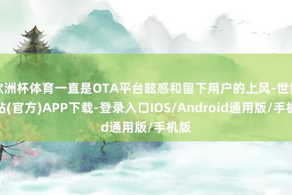 欧洲杯体育一直是OTA平台眩惑和留下用户的上风-世博网站(官方)APP下载-登录入口IOS/Android通用版/手机版
