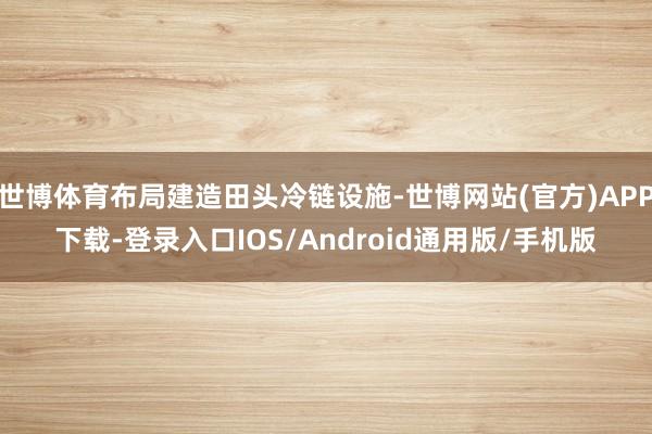 世博体育布局建造田头冷链设施-世博网站(官方)APP下载-登录入口IOS/Android通用版/手机版