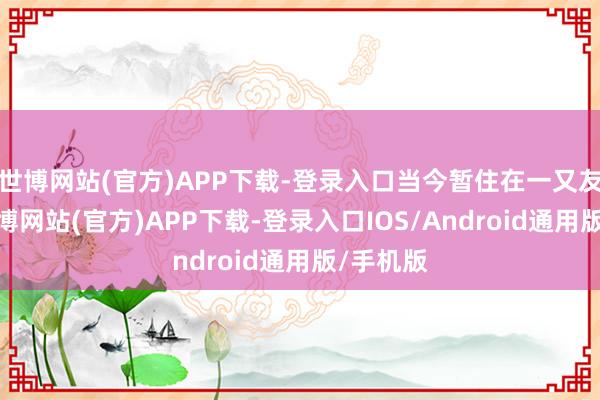 世博网站(官方)APP下载-登录入口当今暂住在一又友家中-世博网站(官方)APP下载-登录入口IOS/Android通用版/手机版