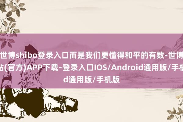 世博shibo登录入口而是我们更懂得和平的有数-世博网站(官方)APP下载-登录入口IOS/Android通用版/手机版