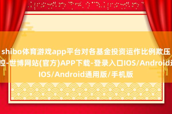 shibo体育游戏app平台对各基金投资运作比例欺压等情况进行监控-世博网站(官方)APP下载-登录入口IOS/Android通用版/手机版