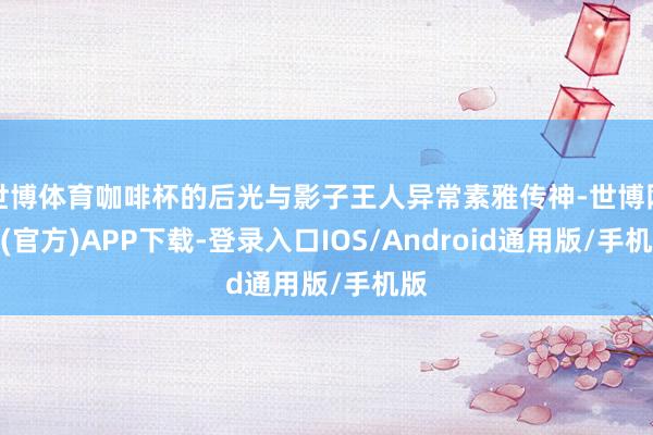 世博体育咖啡杯的后光与影子王人异常素雅传神-世博网站(官方)APP下载-登录入口IOS/Android通用版/手机版