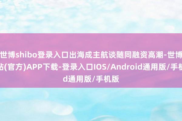 世博shibo登录入口出海成主航谈随同融资高潮-世博网站(官方)APP下载-登录入口IOS/Android通用版/手机版