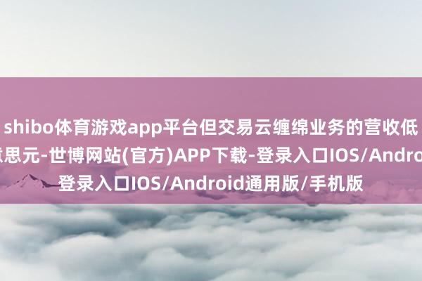 shibo体育游戏app平台但交易云缠绵业务的营收低于预期411亿好意思元-世博网站(官方)APP下载-登录入口IOS/Android通用版/手机版