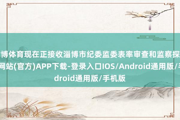世博体育现在正接收淄博市纪委监委表率审查和监察探望-世博网站(官方)APP下载-登录入口IOS/Android通用版/手机版