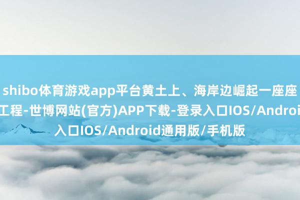 shibo体育游戏app平台黄土上、海岸边崛起一座座地标建筑和超等工程-世博网站(官方)APP下载-登录入口IOS/Android通用版/手机版