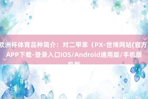 欧洲杯体育品种简介：对二甲苯（PX-世博网站(官方)APP下载-登录入口IOS/Android通用版/手机版