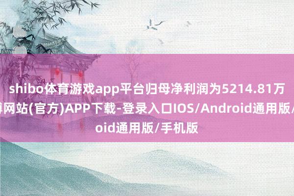 shibo体育游戏app平台归母净利润为5214.81万元-世博网站(官方)APP下载-登录入口IOS/Android通用版/手机版