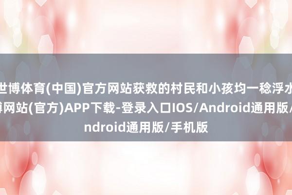 世博体育(中国)官方网站获救的村民和小孩均一稔浮水衣-世博网站(官方)APP下载-登录入口IOS/Android通用版/手机版
