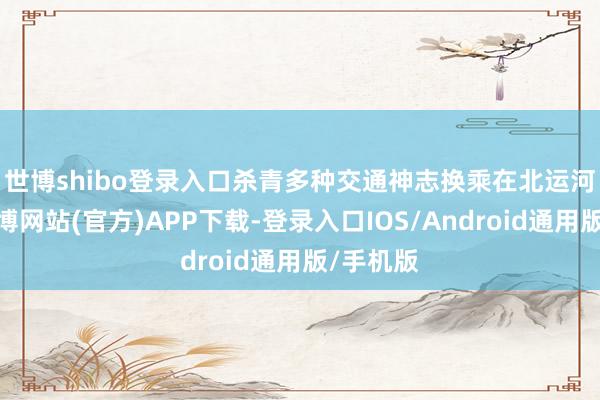 世博shibo登录入口杀青多种交通神志换乘　　在北运河以东-世博网站(官方)APP下载-登录入口IOS/Android通用版/手机版