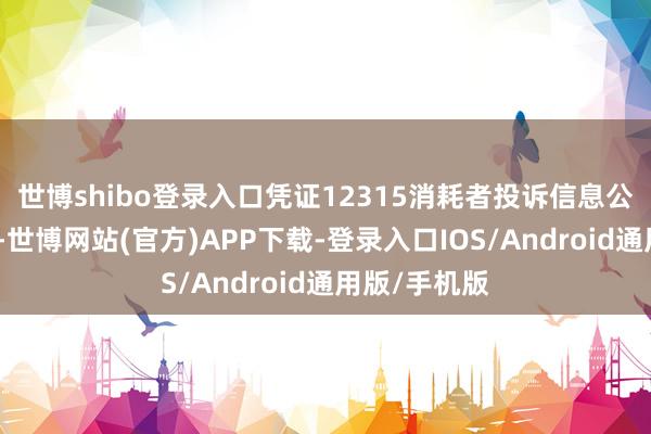 世博shibo登录入口凭证12315消耗者投诉信息公示平台数据-世博网站(官方)APP下载-登录入口IOS/Android通用版/手机版