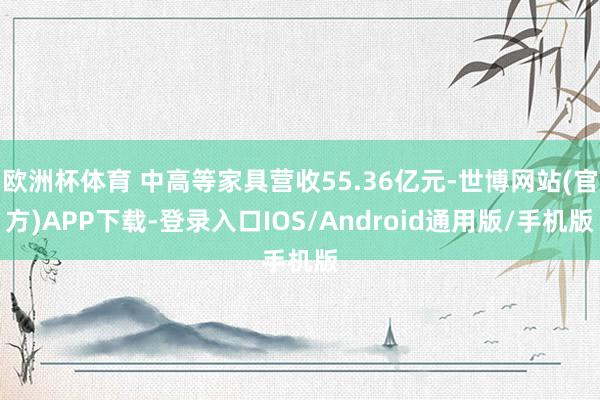 欧洲杯体育 中高等家具营收55.36亿元-世博网站(官方)APP下载-登录入口IOS/Android通用版/手机版
