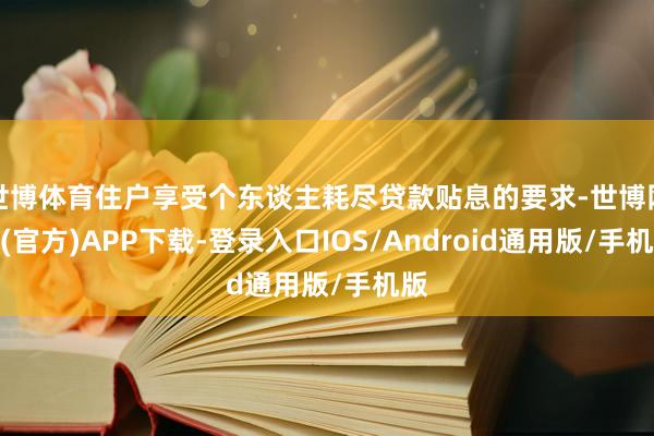 世博体育住户享受个东谈主耗尽贷款贴息的要求-世博网站(官方)APP下载-登录入口IOS/Android通用版/手机版