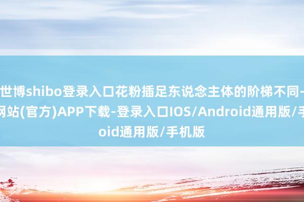 世博shibo登录入口花粉插足东说念主体的阶梯不同-世博网站(官方)APP下载-登录入口IOS/Android通用版/手机版