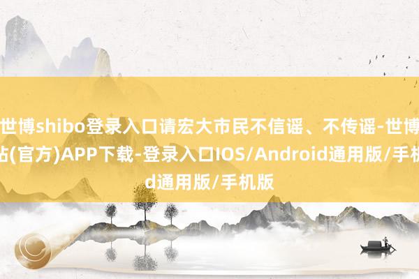 世博shibo登录入口请宏大市民不信谣、不传谣-世博网站(官方)APP下载-登录入口IOS/Android通用版/手机版