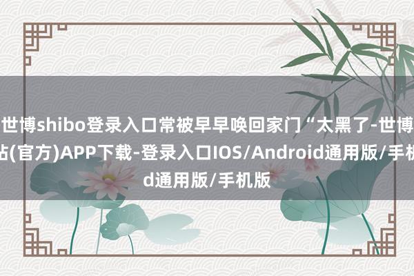 世博shibo登录入口常被早早唤回家门“太黑了-世博网站(官方)APP下载-登录入口IOS/Android通用版/手机版
