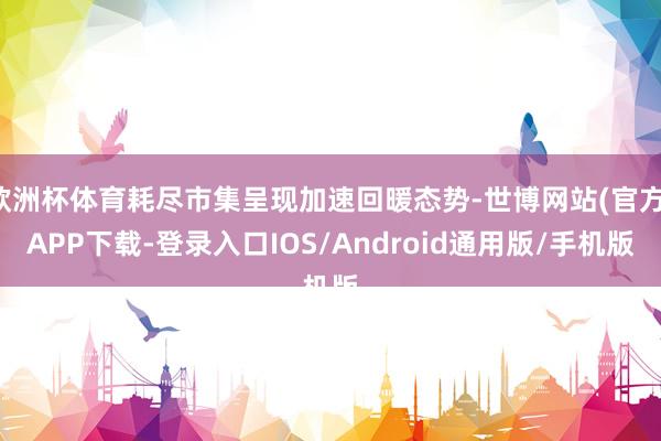 欧洲杯体育耗尽市集呈现加速回暖态势-世博网站(官方)APP下载-登录入口IOS/Android通用版/手机版