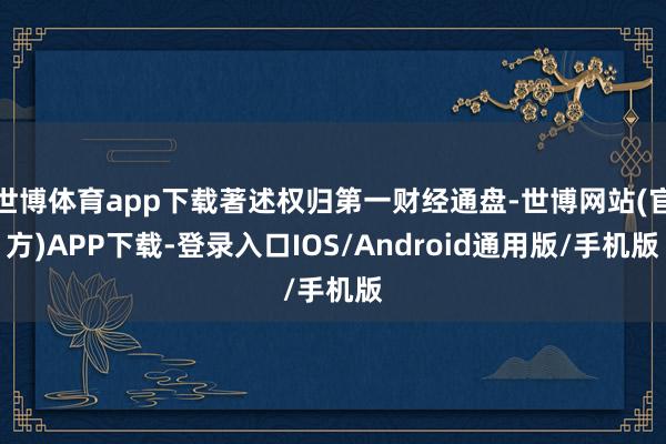 世博体育app下载著述权归第一财经通盘-世博网站(官方)APP下载-登录入口IOS/Android通用版/手机版