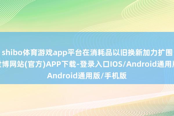 shibo体育游戏app平台在消耗品以旧换新加力扩围带动下-世博网站(官方)APP下载-登录入口IOS/Android通用版/手机版