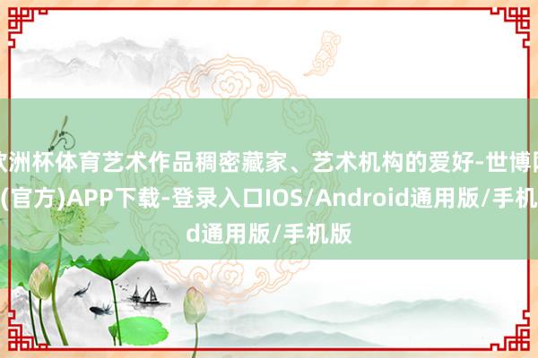 欧洲杯体育艺术作品稠密藏家、艺术机构的爱好-世博网站(官方)APP下载-登录入口IOS/Android通用版/手机版