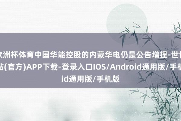 欧洲杯体育中国华能控股的内蒙华电仍是公告增捏-世博网站(官方)APP下载-登录入口IOS/Android通用版/手机版
