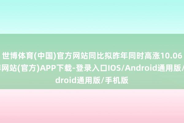 世博体育(中国)官方网站同比拟昨年同时高涨10.06%-世博网站(官方)APP下载-登录入口IOS/Android通用版/手机版