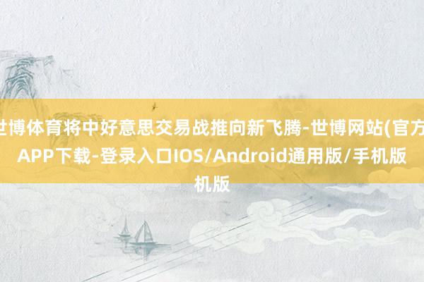 世博体育将中好意思交易战推向新飞腾-世博网站(官方)APP下载-登录入口IOS/Android通用版/手机版