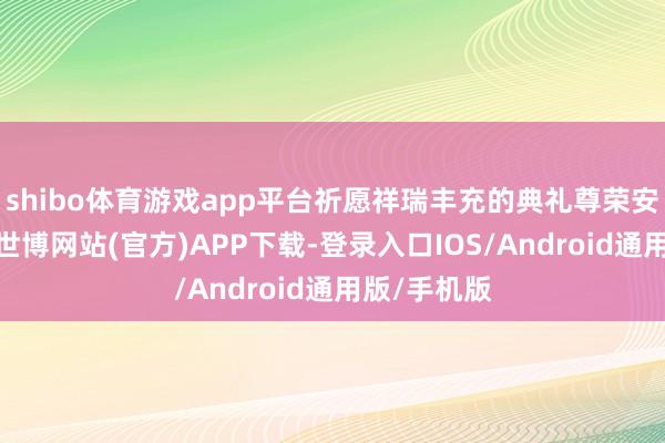shibo体育游戏app平台祈愿祥瑞丰充的典礼尊荣安妥；入夜-世博网站(官方)APP下载-登录入口IOS/Android通用版/手机版